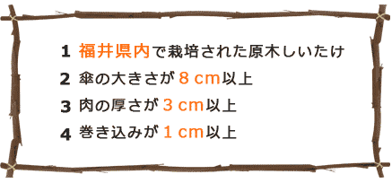 １.福井県内で栽培された原木しいたけ ２.傘の大きさが８cm以上 ３.肉の厚さが３cm以上４.巻き込みが１cm以上